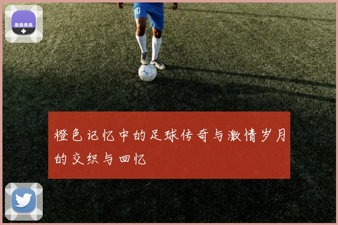 橙色记忆中的足球传奇与激情岁月的交织与回忆