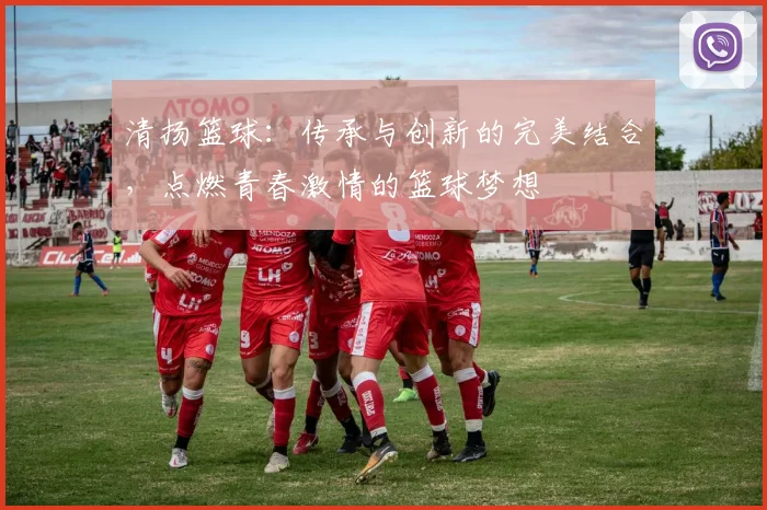 清扬篮球：传承与创新的完美结合，点燃青春激情的篮球梦想