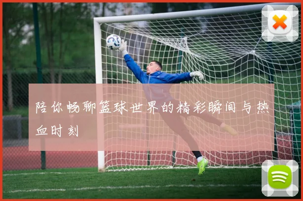 陪你畅聊篮球世界的精彩瞬间与热血时刻