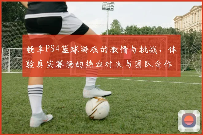 畅享PS4篮球游戏的激情与挑战，体验真实赛场的热血对决与团队合作乐趣