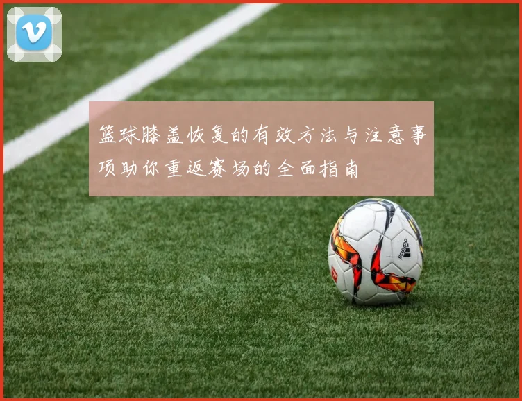 篮球膝盖恢复的有效方法与注意事项助你重返赛场的全面指南